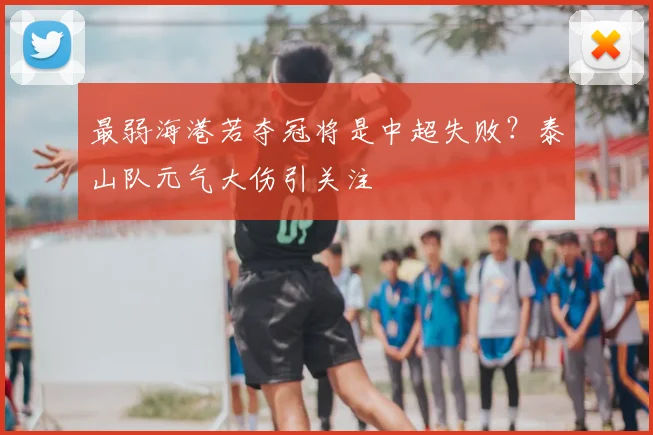 最弱海港若夺冠将是中超失败？泰山队元气大伤引关注