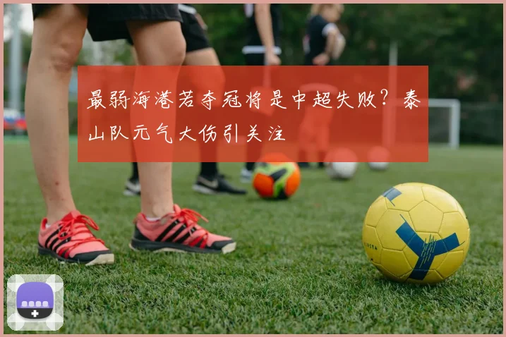 最弱海港若夺冠将是中超失败？泰山队元气大伤引关注